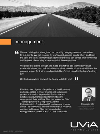 management


                  “
                          We are building the strength of our brand by bringing value and innovation
                          to our clients. We get inspired by worldwide business trends, study and learn
                          the best and latest in Information technology so we can advise with confidence
                          and help our clients stay a step ahead of the competition.

                          We guide our clients through the maze of what we call technology-driven-
                          modern-business, and help our clients make those decisions that will have the
                          greatest impact for their overall profitability – “more bang for the buck” as they
                          say!




                                                                                     ”
                          Contact us anytime and we’ll be happy to talk to you!



                          Elias has over 16 years of experience in the IT Industry
                          and is specialized in IT governance and compliance,
                          process automation, large scale infrastructure and
                          database deployments and custom middleware
                          development. Prior to UVIA, Elias has worked as Chief
                          Technology Officer in Competitive Analytics
                          Professionals, LLC; a leading US location data provider         Elias Allayiotis
                          and at The NPD Group an international market research        Managing Director
                          company in Chicago. Elias can be reached at                   BSc, MSc, CISA
                          elias@uviatech.com or at +357 22 318185 ext 501.




copyright © 2012 – uviatech.com
 