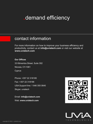 contact information
                    For more information on how to improve your business efficiency and
                    productivity, contact us at info@uviatech.com or visit our website at
                    www.uviatech.com


                    Our Offices
                    33 Klimentos Street, Suite 302
                    Nicosia, CY-1061
                    Cyprus


                    Phone: +357 22 318185
                    Fax: +357 22 318186
                    USA Support line: 1 646 355 0640
                    Skype: uviatech


                    Email: info@uviatech.com
                    Web: www.uviatech.com




copyright © 2012 – uviatech.com
 