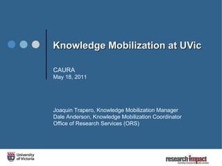 Knowledge Mobilization at UVic  CAURA May 18, 2011 Joaquin Trapero, Knowledge Mobilization Manager Dale Anderson, Knowledge Mobilization Coordinator Office of Research Services (ORS)  