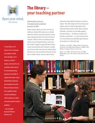 The library –
                                your teaching partner
                                Information Literacy:                                      information seeking habits formed prior to arriving at
                                A fundamental academic                                     college”2. Most often Google is the first and only source
                                practice at UVic                                           students seek out. In order to help students better
                                Today’s academic libraries are much more than just         understand library research and the value of scholarly
                                storehouses of books. With wide access to scholarly        information, universities are now widely adopting
                                information, libraries have become dynamic learning        information literacy— the ability to critically and ef-
                                spaces uniquely positioned at the heart of university      fectively use information—as a core curriculum value.
                                campuses. Similar to concerns surrounding student          The university library and specifically subject librarians
                                writing, instructors frequently express concern that       are key partners in realizing this goal.
                                their students struggle to engage effectively in library   1
                                                                                            De Rosa, et al. 2005. College Students’ Perceptions
“In my History in Art           research and understand what constitutes a scholarly       of Libraries and Information Resources. Dublin, OH:
                                source. Recent studies show that most students believe     Online Computer Library Center, Inc.
classes I try to encourage
                                the Internet has more worthwhile information for them      2
                                                                                            Jones, et al. 2002. The Internet Goes to College.
my students to think            than an academic library1 and that students “rely on
                                                                                           Washington, DC: Pew Internet and American Life
                                                                                           Project.
of the discipline of art
history as a field of
inquiry, and research as an
essential creative process
for answering burning
questions in the field. To
support these goals, Lynne
Woodruff [Art Librarian]
and I decided to turn the
library instruction classes
into a problem-based
research workshop in
which students are asked
to research specific research

problems.”

– Erin Campbell
Assistant Professor
History in Art
 