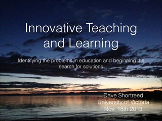 Innovative Teaching
and Learning
Identifying the problems in education and beginning the
search for solutions

Dave Shortreed
University of Victoria
Nov. 18th 2013

 