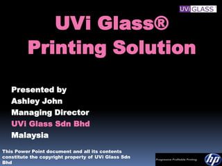 UVi Glass®
         Printing Solution

   Presented by
   Ashley John
   Managing Director
   UVi Glass Sdn Bhd
   Malaysia
This Power Point document and all its contents
constitute the copyright property of UVi Glass Sdn
Bhd
 