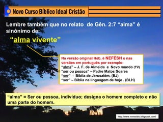 Lembre também que no relato de Gên. 2:7 “alma” é
sinônimo de:
 “alma vivente”

                       Na versão original Heb. é NEFÉSH e nas
                       versões em português por exemplo:
                       “alma” – J. F. de Almeida e Novo mundo (TV)
                       “ser ou pessoa” – Padre Matos Soares
                       “ser” - Bíblia de Jerusalém. (BJ)
                       “ser” – Bíblia na linguagem de hoje . (BLH)



“alma” = Ser ou pessoa, indivíduo; designa o homem completo e não
uma parte do homem.


                                                     http://www.novocbic.blogspot.com/
 