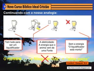 Continuando com a nossa analogia:

                               .        .
                               .        .




Tem tudo para         A eletricidade:
    ser um           A energia que o         Sem a energia
 liquidificador       anima vem de          “O liquidificador
                       uma Fonte              está morto!”



O HOMEM - “o fôlego de vida” = “alma morta”
                                        Conferir: Ezequiel 18:4

                                        http://www.novocbic.blogspot.com/
 