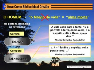 O HOMEM - “o fôlego de vida” = “alma morta”
Há perfeita harmonia
    na revelação        A vida volta para a fonte: “E o
                       pó volte à terra, como o era, e o
    Confira:             espírito volte a Deus, que o
                                     deu. ”
                           Almeida Corrigida e Revisada Fiel



                       v. 4 – “Sai-lhe o espírito, volta
    Compare:           para a terra; ...”
                           Almeida Corrigida e Revisada Fiel




                                         http://www.novocbic.blogspot.com/
 