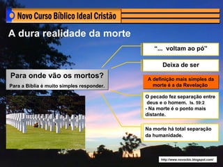 A dura realidade da morte
                                              “... voltam ao pó”

                                                  Deixa de ser
Para onde vão os mortos?                    A definição mais simples da
Para a Bíblia é muito simples responder.      morte é a da Revelação

                                           O pecado fez separação entre
                                            deus e o homem. Is. 59:2
                                           - Na morte é o ponto mais
                                           distante.

                                           Na morte há total separação
                                           da humanidade.



                                                 http://www.novocbic.blogspot.com/
 