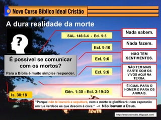 A dura realidade da morte
                                                                             Nada sabem.
                                     SAL. 146:3-4 - Ecl. 9:5

                                                                             Nada fazem.
                                                      Ecl. 9:10
                                                                               NÃO TEM
                                                                             SENTIMENTOS.
 É possível se comunicar                               Ecl. 9:6
     com os mortos?                                                           NÃO TEM MAIS
                                                                              PARTE COM OS
Para a Bíblia é muito simples responder.               Ecl. 9:6
                                                                              VIVOS AQUÍ NA
                                                                                 TERRA.

                                                                             É IGUAL PARA O
                                                                            HOMEM E PARA OS
                                   Gên. 1:30 - Ecl. 3:19-20                      ANIMAIS.
  Is. 38:18
                ”Porque não te louvará a sepultura, nem a morte te glorificará; nem esperarão
                em tua verdade os que descem à cova.” –> Não louvam a Deus.

                                                                     http://www.novocbic.blogspot.com/
 