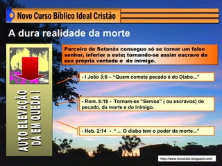 A dura realidade da morte
           Parceiro de Satanás consegue só se tornar um falso
           senhor, inferior a este; tornando-se assim escravo de
           sua própria vontade e do inimigo.


                 - I João 3:8 – “Quem comete pecado é do Diabo...”



                 - Rom. 6:16 - Tornam-se “Servos” ( ou escravos) do
                 pecado, da morte e do inimigo.



                 - Heb. 2:14 - “ ... O diabo tem o poder da morte...”




                                                   http://www.novocbic.blogspot.com/
 