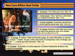 1. O homem: Foi criado para viver. Gên. 2:9

                                         2. A Eternidade: Deus “plantou a eternidade
                                         no coração do homem” (Ecl. 3:11)

                                         3. A triste realidade: O pecado é gravíssimo e
                                         a morte significa perda total. Gên. 3:23 e 24
Vamos pensar um
   pouco...                              4. É vaidade: Qualquer outra idéia que se faça
                                         da morte não passa de mais uma vaidade.
                                         Ecl. 12:7- 8 e Ecl. 6:11 e 12

    5. O perigo: É aceitar a idéia da filosofia grega, de outras filosofias ou mesmo
    crenças “cristãs” de que a alma não morre. É compactuar com o inimigo; que
    diz: “... é certo que não morrerás.” Gên. 3:4

 6. A verdade - O pecado e a morte separam o homem totalmente de Deus e da
 própria humanidade.

                                                              http://www.novocbic.blogspot.com/
 