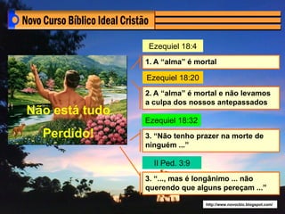 Ezequiel 18:4
                1. A “alma” é mortal

                Ezequiel 18:20
                2. A “alma” é mortal e não levamos
                a culpa dos nossos antepassados
Não está tudo
                Ezequiel 18:32
  Perdido!      3. “Não tenho prazer na morte de
                ninguém ...”

                  II Ped. 3:9
                3. “..., mas é longânimo ... não
                querendo que alguns pereçam ...”

                                 http://www.novocbic.blogspot.com/
 