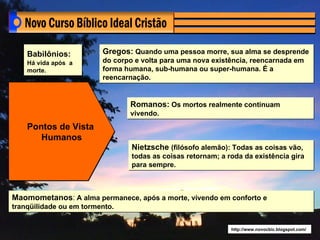 Babilônios:          Gregos: Quando uma pessoa morre, sua alma se desprende
    Há vida após a       do corpo e volta para uma nova existência, reencarnada em
    morte.               forma humana, sub-humana ou super-humana. É a
                         reencarnação.


                                Romanos: Os mortos realmente continuam
                                vivendo.
    Pontos de Vista
       Humanos
                                 Nietzsche (filósofo alemão): Todas as coisas vão,
                                 todas as coisas retornam; a roda da existência gira
                                 para sempre.



Maomometanos: A alma permanece, após a morte, vivendo em conforto e
tranqüilidade ou em tormento.


                                                              http://www.novocbic.blogspot.com/
 