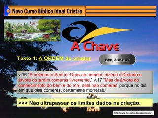 Texto 1: A ORDEM do criador


v.16 ”E ordenou o Senhor Deus ao homem, dizendo: De toda a
árvore do jardim comerás livremente,” v.17 ”Mas da árvore do
conhecimento do bem e do mal, dela não comerás; porque no dia
em que dela comeres, certamente morrerás.”

>>> Não ultrapassar os limites dados na criação.
                                             http://www.novocbic.blogspot.com/
 