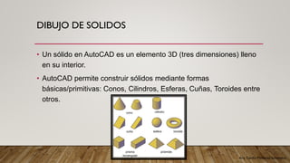 Arq. Cecilia Mendoza Schietekat
DIBUJO DE SOLIDOS
• Un sólido en AutoCAD es un elemento 3D (tres dimensiones) lleno
en su interior.
• AutoCAD permite construir sólidos mediante formas
básicas/primitivas: Conos, Cilindros, Esferas, Cuñas, Toroides entre
otros.
 