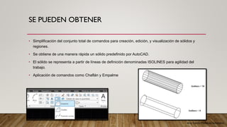 Arq. Cecilia Mendoza Schietekat
SE PUEDEN OBTENER
• Simplificación del conjunto total de comandos para creación, edición, y visualización de sólidos y
regiones.
• Se obtiene de una manera rápida un sólido predefinido por AutoCAD.
• El sólido se representa a partir de líneas de definición denominadas ISOLINES para agilidad del
trabajo.
• Aplicación de comandos como Chaflán y Empalme
 