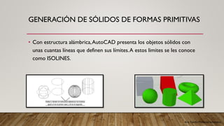 Arq. Cecilia Mendoza Schietekat
GENERACIÓN DE SÓLIDOS DE FORMAS PRIMITIVAS
• Con estructura alámbrica,AutoCAD presenta los objetos sólidos con
unas cuantas líneas que definen sus límites.A estos limites se les conoce
como ISOLINES.
 