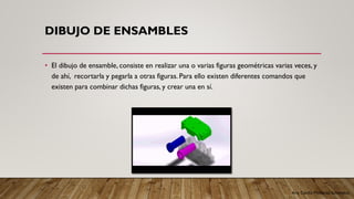 Arq. Cecilia Mendoza Schietekat
DIBUJO DE ENSAMBLES
• El dibujo de ensamble, consiste en realizar una o varias figuras geométricas varias veces, y
de ahí, recortarla y pegarla a otras figuras. Para ello existen diferentes comandos que
existen para combinar dichas figuras, y crear una en sí.
 