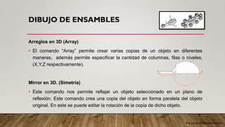 Arq. Cecilia Mendoza Schietekat
DIBUJO DE ENSAMBLES
Arreglos en 3D (Array)
• El comando “Array” permite crear varias copias de un objeto en diferentes
maneras, además permite especificar la cantidad de columnas, filas o niveles,
(X,Y,Z respectivamente).
Mirror en 3D. (Simetría)
• Este comando nos permite reflejar un objeto seleccionado en un plano de
reflexión. Este comando crea una copia del objeto en forma paralela del objeto
original. En este se puede editar la rotación de la copia de dicho objeto.
 