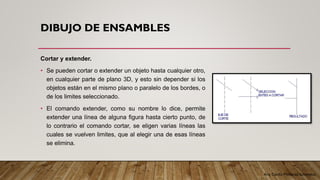 Arq. Cecilia Mendoza Schietekat
DIBUJO DE ENSAMBLES
Cortar y extender.
• Se pueden cortar o extender un objeto hasta cualquier otro,
en cualquier parte de plano 3D, y esto sin depender si los
objetos están en el mismo plano o paralelo de los bordes, o
de los limites seleccionado.
• El comando extender, como su nombre lo dice, permite
extender una línea de alguna figura hasta cierto punto, de
lo contrario el comando cortar, se eligen varias líneas las
cuales se vuelven limites, que al elegir una de esas líneas
se elimina.
 