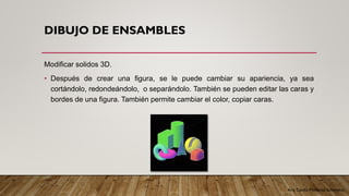 Arq. Cecilia Mendoza Schietekat
DIBUJO DE ENSAMBLES
Modificar solidos 3D.
• Después de crear una figura, se le puede cambiar su apariencia, ya sea
cortándolo, redondeándolo, o separándolo. También se pueden editar las caras y
bordes de una figura. También permite cambiar el color, copiar caras.
 