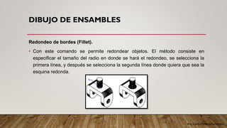 Arq. Cecilia Mendoza Schietekat
DIBUJO DE ENSAMBLES
Redondeo de bordes (Fillet).
• Con este comando se permite redondear objetos. El método consiste en
especificar el tamaño del radio en donde se hará el redondeo, se selecciona la
primera línea, y después se selecciona la segunda línea donde quiera que sea la
esquina redonda.
 