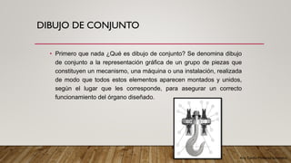 Arq. Cecilia Mendoza Schietekat
DIBUJO DE CONJUNTO
• Primero que nada ¿Qué es dibujo de conjunto? Se denomina dibujo
de conjunto a la representación gráfica de un grupo de piezas que
constituyen un mecanismo, una máquina o una instalación, realizada
de modo que todos estos elementos aparecen montados y unidos,
según el lugar que les corresponde, para asegurar un correcto
funcionamiento del órgano diseñado.
 