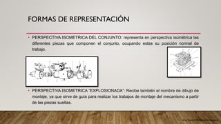 Arq. Cecilia Mendoza Schietekat
FORMAS DE REPRESENTACIÓN
• PERSPECTIVA ISOMETRICA DEL CONJUNTO: representa en perspectiva isométrica las
diferentes piezas que componen el conjunto, ocupando estas su posición normal de
trabajo.
• PERSPECTIVA ISOMETRICA “EXPLOSIONADA”: Recibe también el nombre de dibujo de
montaje, ya que sirve de guía para realizar los trabajos de montaje del mecanismo a partir
de las piezas sueltas.
 