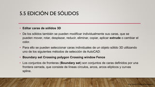 Arq. Cecilia Mendoza Schietekat
5.5 EDICIÓN DE SÓLIDOS
• Editar caras de sólidos 3D
• De los sólidos también se pueden modificar individualmente sus caras, que se
pueden mover, rotar, desplazar, reducir, eliminar, copiar, aplicar extrude o cambiar el
color.
• Para ello se pueden seleccionar caras individuales de un objeto sólido 3D utilizando
uno de los siguientes métodos de selección de AutoCAD:
• Boundary set Crossing polygon Crossing window Fence
• Los conjuntos de fronteras (Boundary set) son conjuntos de caras definidos por una
frontera cerrada, que consiste de líneas círculos, arcos, arcos elípticos y curvas
spline.
 