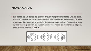 Arq. Cecilia Mendoza Schietekat
MOVER CARAS
• Las caras de un sólido se pueden mover independientemente una de otras.
AutoCAD mueve las caras seleccionadas sin cambiar su orientación. De esta
manera es fácil cambiar la posición de huecos en un sólido. Para realizar esta
operación con precisión se pueden utilizar los modos de referencia a objetos,
coordenadas y el modo SNAP.
 