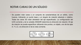 Arq. Cecilia Mendoza Schietekat
ROTAR CARAS DE UN SÓLIDO
• Se pueden rotar caras o un conjunto de características de un sólido, como
huecos, indicando un punto base y un ángulo de rotación absoluto o relativo.
Todas las caras 3D rotan alrededor del eje especificado. La configuración del
UCS corriente y de la variable ANGDIR determina la dirección de rotación. El eje
de rotación se puede especificar utilizando dos puntos, un objeto, uno de los ejes
X, Y o Z, o la dirección Z de la vista corriente.
 