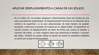 Arq. Cecilia Mendoza Schietekat
APLICAR DESPLAZAMIENTO A CARAS DE UN SÓLIDO
• En un sólido 3D, se pueden desplazar uniformemente todos los bordes de una
cara una distancia especificada. El desplazamiento funciona en la dirección de la
normal a la superficie o a la cara seleccionada, de esta manera, se pueden
aumentar o disminuir el tamaño de huecos en un objeto sólido. Al especificar un
número positivo el desplazamiento se hace de forma que crezca el tamaño o
volumen del sólido, un valor negativo hace que disminuya el tamaño o volumen
del sólido. También se puede utilizar la opción de indicar la superficie mediante
un punto por el que la misma pasará.
 