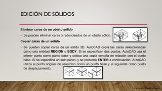 Arq. Cecilia Mendoza Schietekat
EDICIÓN DE SÓLIDOS
Eliminar caras de un objeto sólido
• Se pueden eliminar caras o redondeados de un objeto sólido.
Copiar caras de un sólido
• Se pueden copiar caras de un sólido 3D. AutoCAD copia las caras seleccionadas
como una entidad REGION o BODY. Si se especifican dos puntos, AutoCAD usa el
primer punto como punto base y coloca una copia sencilla en relación con el punto
base. Si se especifica un solo punto, y se presiona ENTER a continuación, AutoCAD
utiliza el punto original de selección como un punto base y el siguiente como punto
de desplazamiento.
 