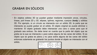 Arq. Cecilia Mendoza Schietekat
GRABAR EN SÓLIDOS
• En objetos sólidos 3D se pueden grabar mediante impresión arcos, círculos,
líneas, poli líneas 2D y 3D, elipses, splines, regiones, cuerpos (body) y sólidos
3D. Por ejemplo, si un círculo se intersecta con un sólido 3D, la parte que se
intersecta se puede grabar en el sólido. El objeto original se puede eliminar o
mantener. El objeto grabado debe intersectar una cara o caras para que el
grabado sea exitoso. Se debe tener en cuenta que la parte del objeto que se
graba es la que se intersecta o yace sobre alguna de las caras del sólido. Si es
objeto que se graba es plana y no yace sobre alguna de las caras del sólido
entonces solamente se grabarán los puntos donde el objeto se intersecte con el
sólido.
 
