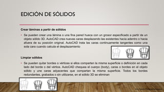 Arq. Cecilia Mendoza Schietekat
EDICIÓN DE SÓLIDOS
Crear láminas a partir de sólidos
• Se pueden crear una lámina o una fina pared hueca con un grosor especificado a partir de un
objeto sólido 3D. AutoCAD crea nuevas caras desplazando las existentes hacia adentro o hacia
afuera de su posición original. AutoCAD trata las caras continuamente tangentes como una
sola cara cuando calcula el desplazamiento
Limpiar sólidos
• Se pueden quitar bordes o vértices si ellos comparten la misma superficie o definición en cada
lado del borde o del vértice. AutoCAD chequea el cuerpo (body), caras o bordes en el objeto
sólido y une caras adyacentes que compartan la misma superficie. Todos los bordes
redundantes, grabados o sin utilizarse, en el sólido 3D se eliminan
 
