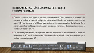 Arq. Cecilia Mendoza Schietekat
HERRAMIENTAS BÁSICAS PARA EL DIBUJO
TRIDIMENSIONAL.
• Cuando creamos una figura o modelo tridimensional (3D), tenemos 2 maneras de
empezar a realizar a crear dicha figura tridimensional. Una forma, es empezando por un
plano 2D y de ahí pasarlo a 3D con algunas instrucciones para realizar dicha figura. Otra
manera es utilizar solidos prismáticos, son figuras que vienen por defecto para empezar a
realizar un modelo en 3D.
• Las opciones para realizar un objeto en tercera dimensión, se encuentran en la barra de
herramientas 3D, en el cual tenemos diferentes solidos prismáticos e instrucciones para
realizar nuestra figura en 3D.
 