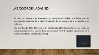 Arq. Cecilia Mendoza Schietekat
LAS COORDENADAS 3D
• Es una herramienta muy importante al momento de realizar una figura, con las
coordenadas podemos dar o saber la posición de un objeto, y darle un tamaño y un
volumen.
• Las coordenadas 3D, a diferencia de las coordenadas 2D, estas cuentan con un tercer eje
adiciona, el eje “Z”. Los valores de las coordenadas “X, Y, Z” quedan especificadas en el
sistema mundial de coordenadas (WCS).
 