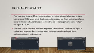 Arq. Cecilia Mendoza Schietekat
FIGURAS DE 2D A 3D.
• Para crear una figura en 3D, en varias ocasiones se realiza primero la figura en el plano
bidimensional (2D), y con ayuda de algunas opciones pasar esa figura bidimensional a una
figura tridimensional.A continuación se muestran las opciones para empezar a realizar
una figura 3D a 2D
• Extrusión. Con el comando extrusión, se pueden crear solidos a través de una figura la
cual se le da un grosor. Este comando aplica a objetos cerrados, colo poli líneas,
polígonos, círculos, rectángulos etc.
 