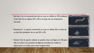 Arq. Cecilia Mendoza Schietekat
• Barrido. Con el comando barrido se crea un sólido en 3D, mediante
el barrido de un objeto 2D o 3D a lo largo de una trayectoria
marcada.
• Revolución. La opción revolución se crea un sólido 3D a través de
un barrido alrededor de un eje 2D o 3D.
• Solevar. Con la opción solevar se puede crear una figura en 3D, para
ello se coloca una sucesión de figuras cerradas, las cuales se
seleccionan en orden para crear la figura final.
 