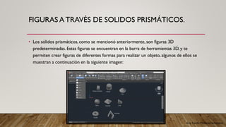 Arq. Cecilia Mendoza Schietekat
FIGURAS A TRAVÉS DE SOLIDOS PRISMÁTICOS.
• Los sólidos prismáticos, como se mencionó anteriormente, son figuras 3D
predeterminadas. Estas figuras se encuentran en la barra de herramientas 3D, y te
permiten crear figuras de diferentes formas para realizar un objeto, algunos de ellos se
muestran a continuación en la siguiente imagen:
 