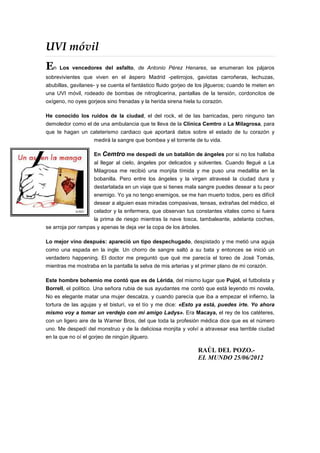 UVI móvil
En Los vencedores del asfalto, de Antonio Pérez Henares, se enumeran los pájaros
sobrevivientes que viven en el áspero Madrid -petirrojos, gaviotas carroñeras, lechuzas,
abubillas, gavilanes- y se cuenta el fantástico fluido gorjeo de los jilgueros; cuando te meten en
una UVI móvil, rodeado de bombas de nitroglicerina, pantallas de la tensión, cordoncitos de
oxígeno, no oyes gorjeos sino frenadas y la herida sirena hiela tu corazón.

He conocido los ruidos de la ciudad, el del rock, el de las barricadas, pero ninguno tan
demoledor como el de una ambulancia que te lleva de la Clínica Cemtro a La Milagrosa, para
que te hagan un cateterismo cardiaco que aportará datos sobre el estado de tu corazón y
                     medirá la sangre que bombea y el torrente de tu vida.

                     En   Cemtro me despedí de un batallón de ángeles por si no los hallaba
                     al llegar al cielo, ángeles por delicados y solventes. Cuando llegué a La
                     Milagrosa me recibió una monjita tímida y me puso una medallita en la
                     bobanilla. Pero entre los ángeles y la virgen atravesé la ciudad dura y
                     destartalada en un viaje que si tienes mala sangre puedes desear a tu peor
                     enemigo. Yo ya no tengo enemigos, se me han muerto todos, pero es difícil
                     desear a alguien esas miradas compasivas, tensas, extrañas del médico, el
                     celador y la enfermera, que observan tus constantes vitales como si fuera
                     la prima de riesgo mientras la nave tosca, tambaleante, adelanta coches,
se arroja por rampas y apenas te deja ver la copa de los árboles.

Lo mejor vino después: apareció un tipo despechugado, despistado y me metió una aguja
como una espada en la ingle. Un chorro de sangre saltó a su bata y entonces se inició un
verdadero happening. El doctor me preguntó que qué me parecía el toreo de José Tomás,
mientras me mostraba en la pantalla la selva de mis arterias y el primer plano de mi corazón.

Este hombre bohemio me contó que es de Lérida, del mismo lugar que Pujol, el futbolista y
Borrell, el político. Una señora rubia de sus ayudantes me contó que está leyendo mi novela,
No es elegante matar una mujer descalza, y cuando parecía que iba a empezar el infierno, la
tortura de las agujas y el bisturí, va el tío y me dice: «Esto ya está, puedes irte. Yo ahora
mismo voy a tomar un verdejo con mi amigo Ladys». Era Macaya, el rey de los catéteres,
con un ligero aire de la Warner Bros, del que toda la profesión médica dice que es el número
uno. Me despedí del monstruo y de la deliciosa monjita y volví a atravesar esa terrible ciudad
en la que no oí el gorjeo de ningún jilguero.

                                                                 RAÚL DEL POZO.-
                                                                 EL MUNDO 25/06/2012
 