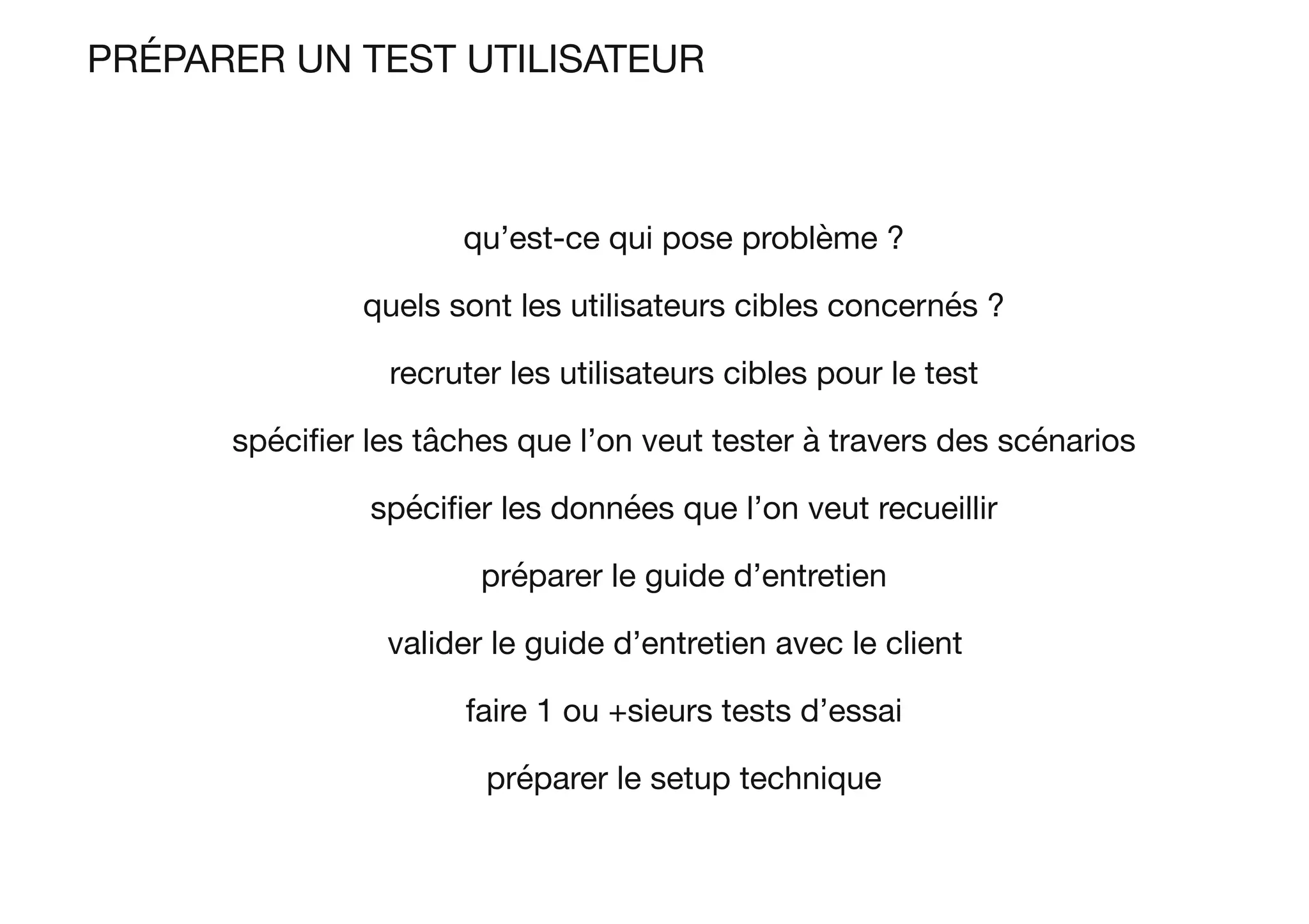 PRÉPARER UN TEST UTILISATEUR
qu’est-ce qui pose problème ?
quels sont les utilisateurs cibles concernés ?
recruter les utilisateurs cibles pour le test
spéciﬁer les tâches que l’on veut tester à travers des scénarios
spéciﬁer les données que l’on veut recueillir
préparer le guide d’entretien
valider le guide d’entretien avec le client 
faire 1 ou +sieurs tests d’essai
préparer le setup technique
 
