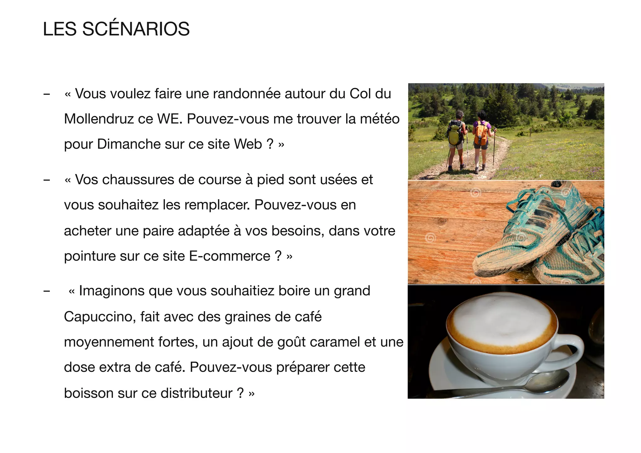 LES SCÉNARIOS
-  « Vous voulez faire une randonnée autour du Col du
Mollendruz ce WE. Pouvez-vous me trouver la météo
pour Dimanche sur ce site Web ? »
-  « Vos chaussures de course à pied sont usées et
vous souhaitez les remplacer. Pouvez-vous en
acheter une paire adaptée à vos besoins, dans votre
pointure sur ce site E-commerce ? »
-  « Imaginons que vous souhaitiez boire un grand
Capuccino, fait avec des graines de café
moyennement fortes, un ajout de goût caramel et une
dose extra de café. Pouvez-vous préparer cette
boisson sur ce distributeur ? »
 