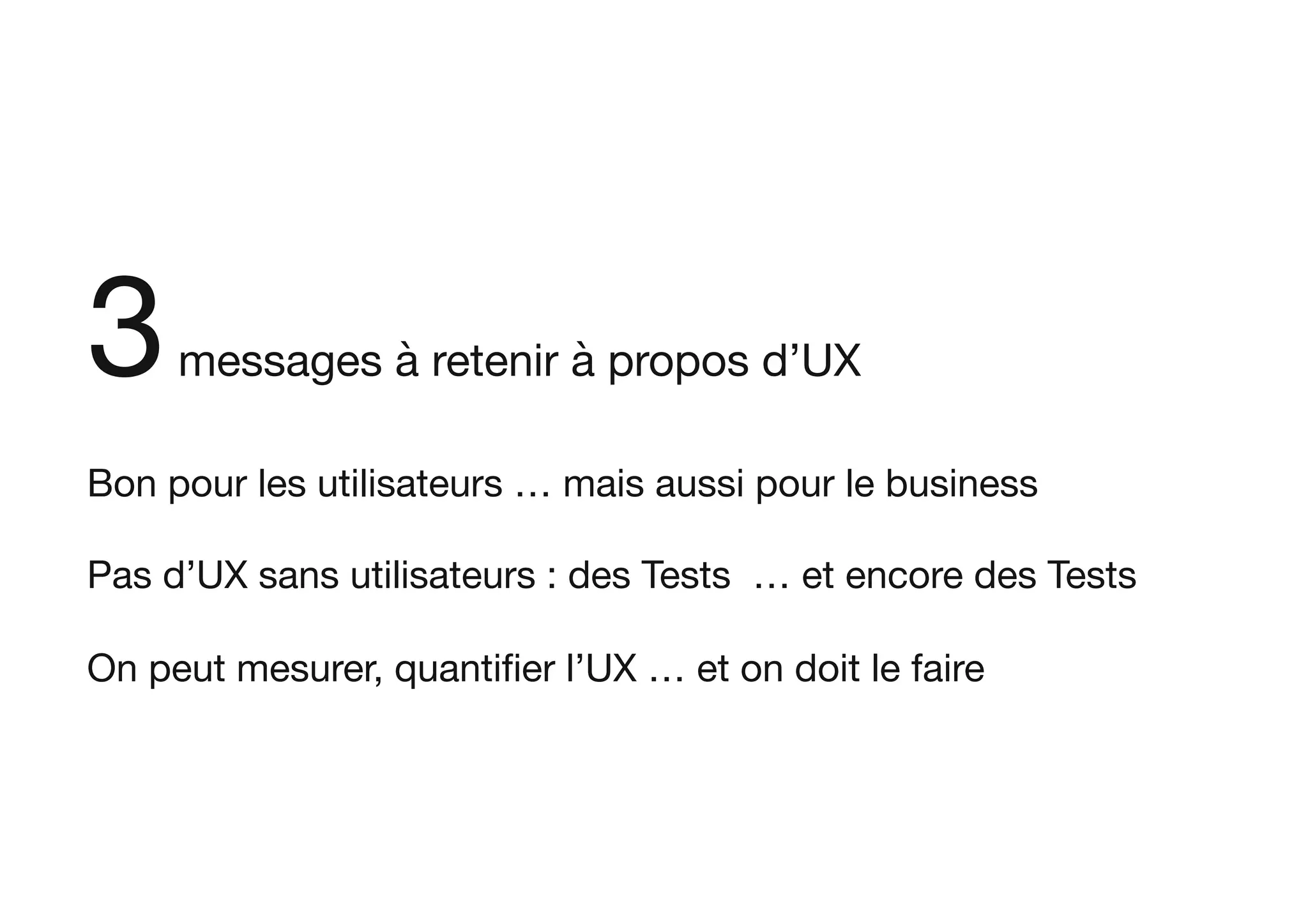 3messages à retenir à propos d’UX

Bon pour les utilisateurs … mais aussi pour le business

Pas d’UX sans utilisateurs : des Tests … et encore des Tests

On peut mesurer, quantiﬁer l’UX … et on doit le faire
 