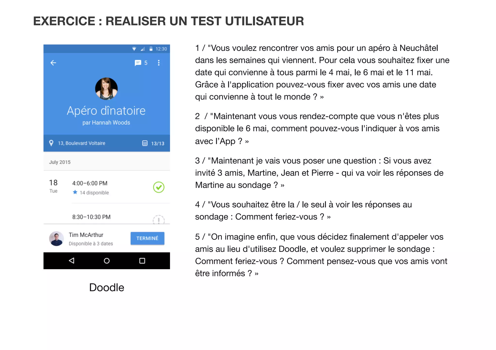 EXERCICE : REALISER UN TEST UTILISATEUR
Doodle
1 / "Vous voulez rencontrer vos amis pour un apéro à Neuchâtel
dans les semaines qui viennent. Pour cela vous souhaitez ﬁxer une
date qui convienne à tous parmi le 4 mai, le 6 mai et le 11 mai.
Grâce à l'application pouvez-vous ﬁxer avec vos amis une date
qui convienne à tout le monde ? » 
2 / "Maintenant vous vous rendez-compte que vous n'êtes plus
disponible le 6 mai, comment pouvez-vous l'indiquer à vos amis
avec l’App ? »
3 / "Maintenant je vais vous poser une question : Si vous avez
invité 3 amis, Martine, Jean et Pierre - qui va voir les réponses de
Martine au sondage ? » 
4 / "Vous souhaitez être la / le seul à voir les réponses au
sondage : Comment feriez-vous ? »
5 / "On imagine enﬁn, que vous décidez ﬁnalement d'appeler vos
amis au lieu d'utilisez Doodle, et voulez supprimer le sondage :
Comment feriez-vous ? Comment pensez-vous que vos amis vont
être informés ? »
 