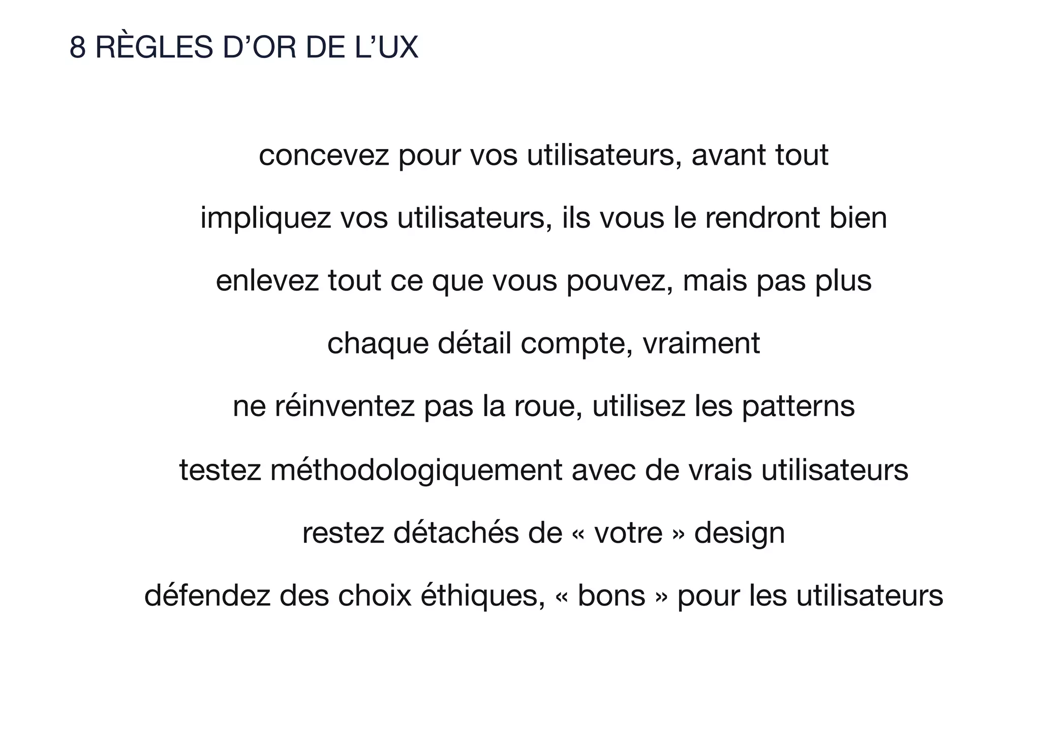 8 RÈGLES D’OR DE L’UX
concevez pour vos utilisateurs, avant tout
impliquez vos utilisateurs, ils vous le rendront bien
enlevez tout ce que vous pouvez, mais pas plus
chaque détail compte, vraiment
ne réinventez pas la roue, utilisez les patterns
testez méthodologiquement avec de vrais utilisateurs
restez détachés de « votre » design
défendez des choix éthiques, « bons » pour les utilisateurs
 
