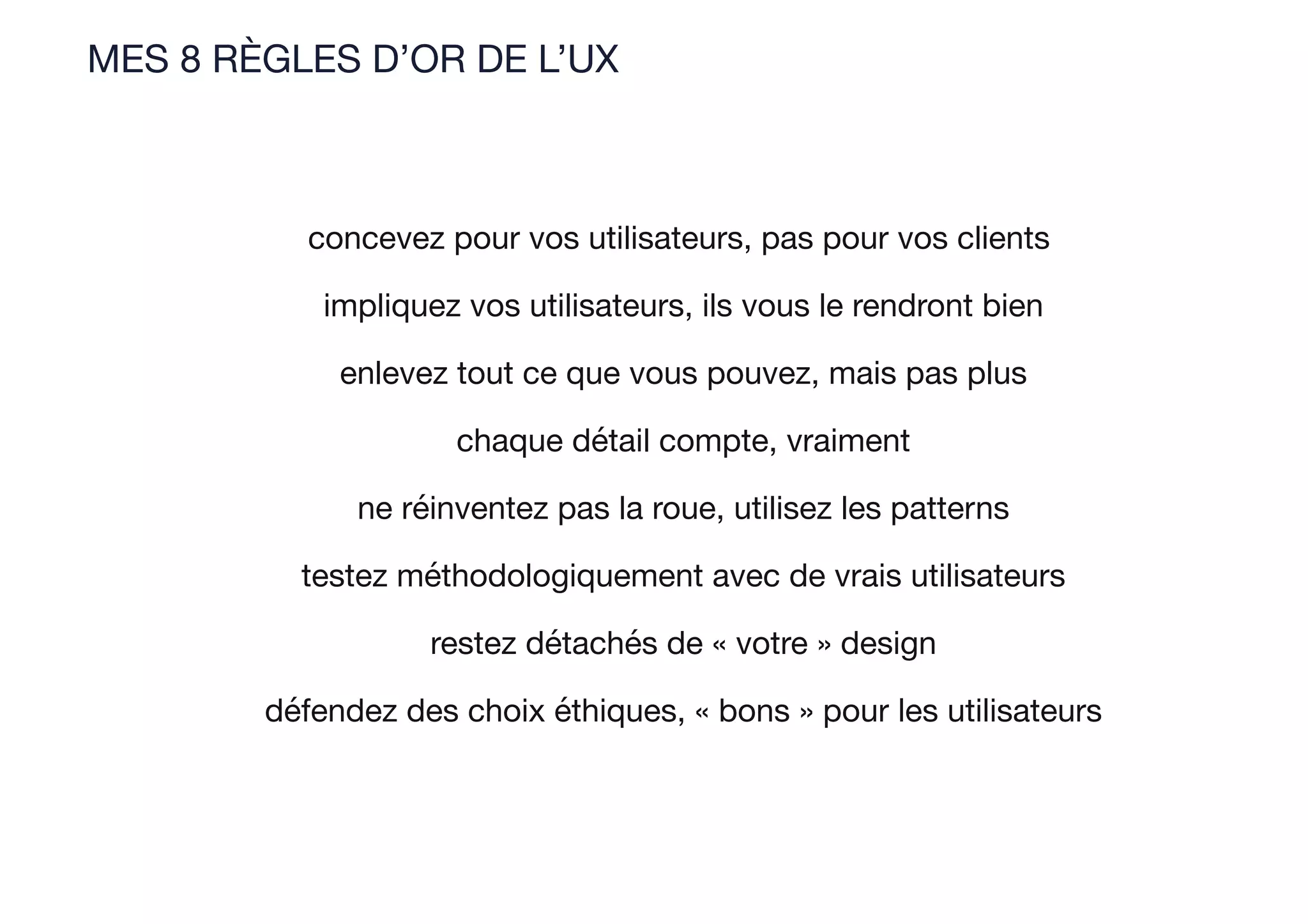 MES 8 RÈGLES D’OR DE L’UX
concevez pour vos utilisateurs, pas pour vos clients
impliquez vos utilisateurs, ils vous le rendront bien
enlevez tout ce que vous pouvez, mais pas plus
chaque détail compte, vraiment
ne réinventez pas la roue, utilisez les patterns
testez méthodologiquement avec de vrais utilisateurs
restez détachés de « votre » design
défendez des choix éthiques, « bons » pour les utilisateurs
 