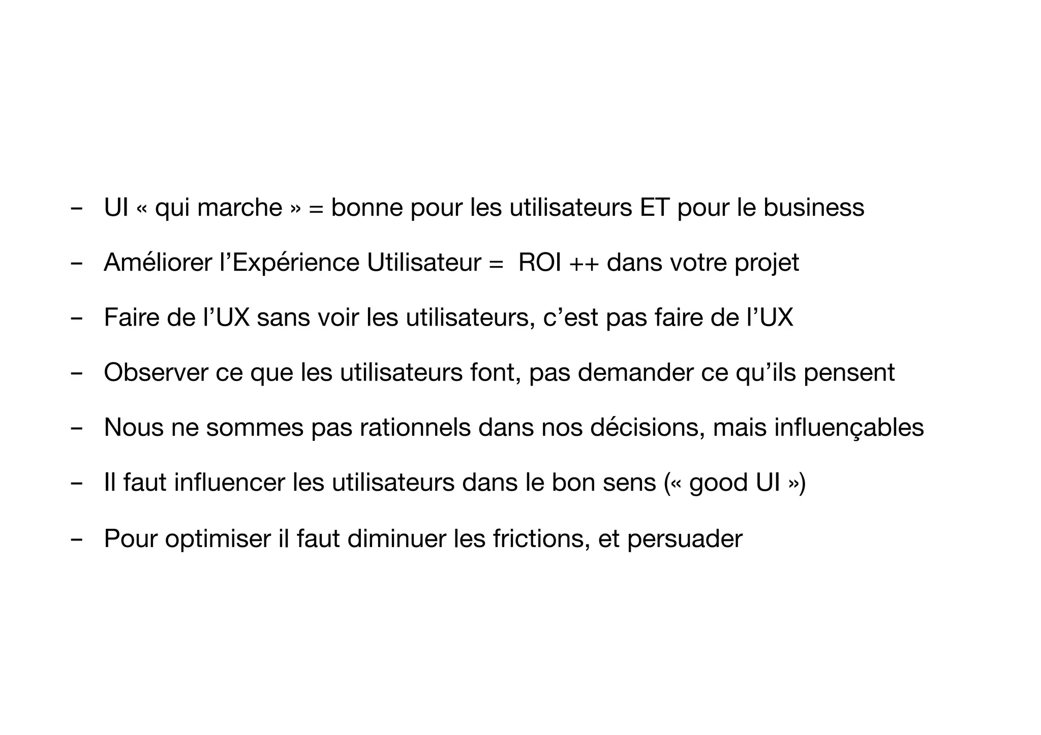 -  UI « qui marche » = bonne pour les utilisateurs ET pour le business
-  Améliorer l’Expérience Utilisateur = ROI ++ dans votre projet
-  Faire de l’UX sans voir les utilisateurs, c’est pas faire de l’UX
-  Observer ce que les utilisateurs font, pas demander ce qu’ils pensent
-  Nous ne sommes pas rationnels dans nos décisions, mais inﬂuençables 
-  Il faut inﬂuencer les utilisateurs dans le bon sens (« good UI »)
-  Pour optimiser il faut diminuer les frictions, et persuader
 