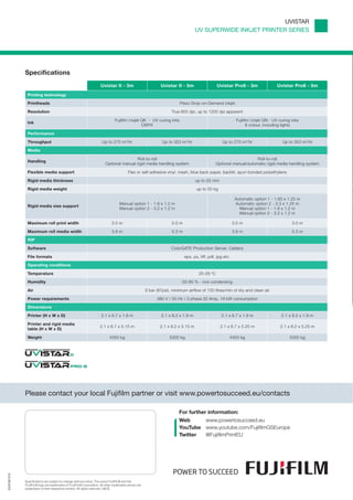 UVISTAR
                                                                                                                                 UV SUPERWIDE INKJET PRINTER SERIES




             Specifications
                                                                   Uvistar II - 3m                          Uvistar II - 5m                  Uvistar Pro8 - 3m                  Uvistar Pro8 - 5m
              Printing technology
              Printheads                                                                                               Piezo Drop-on-Demand inkjet

              Resolution                                                                                          True 600 dpi, up to 1200 dpi apparent

                                                                              Fujifilm Uvijet QK - UV curing inks                                         Fujifilm Uvijet QN - UV curing inks
              Ink
                                                                                              CMYK                                                               8 colour, including lights

              Performance

              Throughput                                            Up to 275 m2/hr                          Up to 353 m2/hr                     Up to 275 m2/hr                   Up to 353 m2/hr

              Media

                                                                                       Roll-to-roll                                                               Roll-to-roll
              Handling
                                                                       Optional manual rigid media handling system                           Optional manual/automatic rigid media handling system

              Flexible media support                                                   Flex or self-adhesive vinyl, mesh, blue back paper, backlit, spun bonded polyethylene

              Rigid media thickness                                                                                              up to 25 mm

              Rigid media weight                                                                                                 up to 50 kg

                                                                                                                                                          Automatic option 1 - 1.65 x 1.25 m
                                                                                 Manual option 1 - 1.6 x 1.2 m                                            Automatic option 2 - 3.3 x 1.25 m
              Rigid media size support
                                                                                 Manual option 2 - 3.2 x 1.2 m                                              Manual option 1 - 1.6 x 1.2 m
                                                                                                                                                            Manual option 2 - 3.2 x 1.2 m

              Maximum roll print width                                     3.5 m                                  5.0 m                                  3.5 m                           3.0 m

              Maximum roll media width                                     3.8 m                                  5.3 m                                  3.8 m                           5.3 m

              RIP

              Software                                                                                            ColorGATE Production Server, Caldera

              File formats                                                                                                eps, ps, tiff, pdf, jpg etc.

              Operating conditions

              Temperature                                                                                                         20-29 oC

              Humidity                                                                                                  50-80 % - non condensing

              Air                                                                                   6 bar (87psi), minimum airflow of 100 litres/min of dry and clean air

              Power requirements                                                                          380 V / 50 Hz / 3 phase 32 Amp, 18 kW consumption

              Dimensions

              Printer (H x W x D)                                   2.1 x 6.7 x 1.9 m                       2.1 x 8.2 x 1.9 m                   2.1 x 6.7 x 1.9 m                  2.1 x 8.2 x 1.9 m

              Printer and rigid media
                                                                   2.1 x 6.7 x 5.15 m                       2.1 x 8.2 x 5.15 m                 2.1 x 6.7 x 5.25 m                 2.1 x 8.2 x 5.25 m
              table (H x W x D)

              Weight                                                      4350 kg                                5300 kg                             4350 kg                            5300 kg




             Please contact your local Fujiﬁlm partner or visit www.powertosucceed.eu/contacts

                                                                                                                      For further information:
                                                                                                                      Web     www.powertosucceed.eu
                                                                                                                      YouTube www.youtube.com/FujiﬁlmGSEurope
                                                                                                                      Twitter @FujiﬁlmPrintEU
EU3126 O12




             Speciﬁcations are subject to change without notice. The name FUJIFILM and the
             FUJIFILM logo are trademarks of FUJIFILM Corporation. All other trademarks shown are
             trademarks of their respective owners. All rights reserved. E&OE.
 