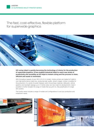 UVISTAR
   UV SUPERWIDE INKJET PRINTER SERIES




The fast, cost-effective, flexible platform
for superwide graphics




       UV curing inkjet is quickly becoming the technology of choice for the production
       of superwide graphics. It has enabled industrial inkjet to reach new levels of
       productivity and versatility as UV inkjet is instant curing and the process is clean,
       efﬁcient and waste is minimised.
       With throughput speeds of over 350 m2/hr (5 m model), Uvistar printers are fuelled by Fujifilm’s
       own high performance Uvijet inks, producing high quality, vibrant images. Uvistar is suitable for
       the production of a variety of poster displays, point-of-purchase materials, billboards, vehicle
       graphics and backlight signage up to 5 metres wide, but new Uvijet ink developments make it
       possible to further broaden the range of media that you print on, like polyethylene for single
       skin posters.
       The Uvistar series includes a range of models and configurations to suit your production and
       investment needs.
 