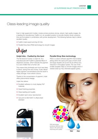 UVISTAR
                                                                 UV SUPERWIDE INKJET PRINTER SERIES




Class-leading image quality

      Even in high speed print modes, Uvistar printers produce strong, vibrant, high quality images. As
      a leading ink manufacturer, Fujifilm is in an excellent position to provide industry driven solutions.
      Inks are formulated in combination with printer development. The following features help to deliver
      excellent quality:
         Fujifilm Uvijet award-winning UV inks
         Parallel Drop Size (PDS) technology for smooth images




      Uvijet inks - Fuelled by the best                   Parallel Drop Size technology
      The life-blood of Uvistar is Uvijet ink. It is      PDS is a clever software algorithm that enables
      manufactured with Fujifilm’s patented Micro-V       jetting within the same print pass of both small
      dispersion process, which reduces the pigment       and large droplets (20 pl and 40 pl) without any
      to a size smaller than a human cell.                reduction in throughput speed. The use of the
                                                          smaller droplets helps to smooth images which if
      This means that printheads are much less likely
                                                          viewed close up may otherwise appear grainy.
      to block, saving time and money. It also allows
      higher pigment concentrations and the result is
      visibly stronger, more vibrant colours.
      Thanks to the concentration of pigment, Uvijet
      offers phenomenal mileage.
      Uvijet inks deliver:
         Excellent adhesion to most display PoP
         materials
         Great finishing properties
         Class leading print quality
         Excellent spot colour reproduction
         Can print to ISO12647-2 offset sheet
         standard




                                                          PDS technology
                                                          produces 20pl and 40pl
                                                          drops in the same pass,
                                                          improving print quality.
                                                                                         40pl       20pl
 