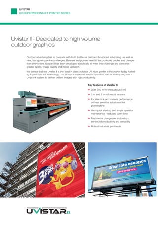 UVISTAR
   UV SUPERWIDE INKJET PRINTER SERIES




Uvistar II - Dedicated to high volume
outdoor graphics

       Outdoor advertising has to compete with both traditional print and broadcast advertising, as well as
       new, fast-growing online challenges. Banners and posters need to be produced quicker and cheaper
       than ever before. Uvistar II has been developed specifically to meet this challenge and combines
       greater speed, image quality and media versatility.
       We believe that the Uvistar II is the ‘best in class’ outdoor UV inkjet printer in the market today fuelled
       by Fujifilm core ink technology. The Uvistar II combines simple operation, robust build quality and a
       Uvijet ink system to deliver brilliant images with high productivity.


                                                                   Key features of Uvistar II:
                                                                      Over 350 m2/hr throughput (5 m)
                                                                      3 m and 5 m roll media versions
                                                                      Excellent ink and material performance
                                                                      on heat sensitive substrates like
                                                                      polyethylene
                                                                      Very quick start up and simple operator
                                                                      maintenance - reduced down time
                                                                      Fast media changeover and setup -
                                                                      enhanced productivity and versatility
                                                                      Robust industrial printheads
 